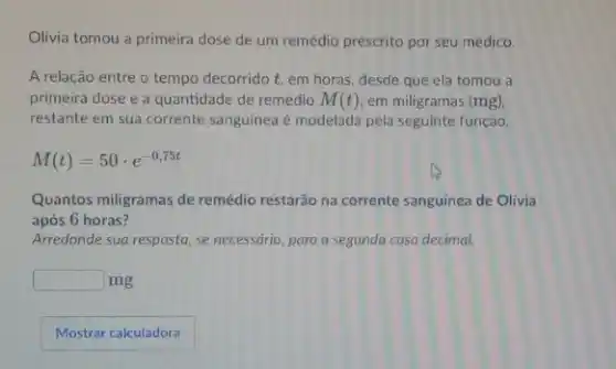 Olivia tomou a primeira dose de um remédio prescrito por seu médico.
A relação entre o tempo decorrido t, em horas, desde que ela tomou a
primeira dose e a quantidade de remédio M(t) em miligramas (mg)
restante em sua corrente sanguínea é modelada pela seguinte função.
M(t)=50cdot e^-0,75t
Quantos miligramas de remédio restarão na corrente sanguínea de Olivia
após 6 horas?
Arredonde sua resposta, se necessário, para a segunda casa decimal.
square  mg