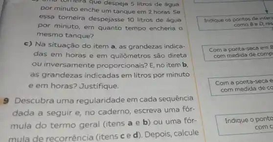 oma comeira que despeja 5 litros de agua
por minuto enche um tanque em 2 horas . Se
essa torneira despejasse 10 litros de agua
por minuto , em quanto tempo encheria o
mesmo tanque?
c)Na situação do item a, as grandezas indica-
das em horas e em quilômetros são direta
ou inversamente proporcionais?E, no item b,
as grandezas indicadas em litros por minuto
e em horas?Justifique.
9 Descubra uma regularidade em cada sequência
dada a seguir e no caderno , escreva uma for-
mula do termo geral (itens a e b) ou uma for-
mula de recorrencia (itens ce d). Depois calcule
Indique OS pontos de inters
como B e D, res
Com a ponta-seca em B
com medida de c comp
Com a ponta -seca e
com medida de co
Indique op ponto
com