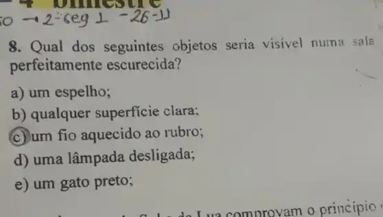 omeser
0-2-6egbot -26-1]
8. Qual dos seguintes objetos seria visivel numa sala
perfeitame nte escurecida?
a) um espelho;
b) qualquer superficie clara;
c) um fio aquecido ao rubro;
d) uma lâmpada desligada;
e) um gato preto;