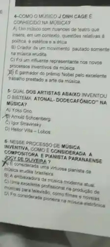 OMUSICOJONH CAGEE
CONHECIDO NA MUSICA?
A) Um músico com nuances de teatro que
insere, em um contexto questōes relativas a
politica, a estética e a etica
B) Criador de um movimento pautado somente
na música erudita.
C) Foi um influente representante nos novos
processos inventivos da musica
(b) Eganhador do prêmio Nobel pelo excelente
trabalho prestado a arte da musica
5. QUALDOS ARTISTAS ABAIXO INVENTOU
SISTEMA ATONAL DODECAFÔNICO" NA
MUSICA?
A) Yoko Ono
(B) Amold Schoenberg
C) Igor Stravinsky.
D) Heitor Villa -Lobos.
6. NESSE PROCESSO DE MUSICA
INVENTIV A, COMO E CONSIDE RADA A
COMPO BITOR A E PIA NISTA PARA NAEN SE
JOCY DE OLIVEIRA?
() Econsiderada uma virtuosa planista da
música erudita brasileira.
B) A embairadora da musica moderna atual.
C) Uma excelente profissional na produção de
musicas para televis:30 , como filmes e novelas
D) Foi considerada pioneira na música eletronica