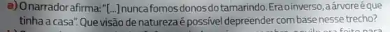 a) Onarrador afirma: ''[ldots ] nuncafomosdonosdo tamarindo.Erao inverso ,aárvoreéque
tinha a casa". Que visão denaturezaé possivel depreender com base nesse trecho?