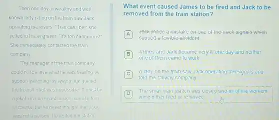 Then one day, a wealthy and well
known lady riding on the train saw Jack
operating the levers "This can't bel" she
yelled to the engineer "It's too dangerous!"
She immediately contacted the train
company
The manager of the train company
could not believe what he was hearing. A
baboon switching the levers that guided
the trains? That was impossible. It must be
a jokel He had heard Jack's name before
of course, but he never thought that Jack
was not a person He visited the station
What event caused James to be fired and Jack to be
removed from the train station?
A
Jack made a mistake on one of the track signals which
caused a terrible accident.
B
one of them came to work
James and Jack became very ill one day and neither
C
A lady on the train saw Jack operating the signals and
told the railway company
D 7
The small train station was closed and all of the workers
were either fired or removed