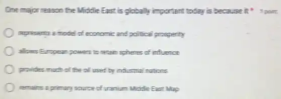 One major reason the Middle East is globally important today is because it 1 point
represents a model of economic and political prosperity
alows Eumpean powers to retain spheres of influence
provides much of the oil used by industrial mations
remains a primary source of uramum Middle East Wap