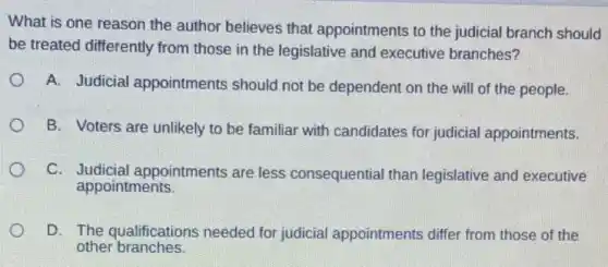 What is one reason the author believes that appointments to the judicial branch should
be treated differently from those in the legislative and executive branches?
A. Judicial appointments should not be dependent on the will of the people.
B. Voters are unlikely to be familiar with candidates for judicial appointments.
C. Judicial appointments are less consequential than legislative and executive
appointments.
D. The qualifications needed for judicial appointments differ from those of the
other branches.