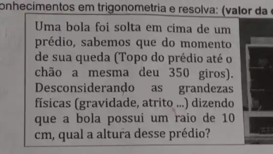 onhecimentos em trigonometria e resolva: (valor da
Uma bola foi solta em cima de um
prédio, sabemos que do momento
de sua queda (Topo do prédio até o
chão a mesma deu 350 giros).
Desconsiderando as grandezas
fisicas (gravidade, atrito ...) dizendo
que a bola possui um raio de 10
cm, qual a altura desse prédio?