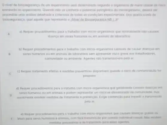 Onivel de biosseguranc de um experimento será determinado segundo o organismo de maior classe de risco
envolvido no experimento Quando nào se conhece o potencial patogênico do microrganismo, deverá ser
procedida uma análise detalhada e criteriosa de todas as condiçôes experimentais. Dos quatro niveis de
biossegurança, qual aquele que representa o ¿Nivel de Biosseguranca NB. 2.37
A
a) Requer procedimentos para o trabalho com micro-organismos que normalmente nào causam
A
doenca em seres humanos ou em animais de laboratório
B seres humanos ou em animais de laboratório sem apresentar risco grave aos trabalhadores,
b) Requer procedimentos para o trabalho com micro-organismos capazes de causar doencas em
comunidade ou ambiente Agentes nào transmissiveis pelo ar.
c) Requer tratamento efetivo e medidas preventivas disponiveis quando o risco de contaminação for
C
pequeno.
d) Requer procedimentos para o trabalho com micro-organismos que geralmente causam doenças em
D
usualmente existem medidas de tratamento e prevenção Exige contenção para impedir a transmissão
seres humanos ou em animais e podem representar um risco se disseminado na comunidade, mas
pelo ar.
e) Requer procedimentos para o trabalho com micro-organismos que causam doenças graves ou
E letais para seres humanos e animais, com facil transmissão por contato individual casual. Nào existem