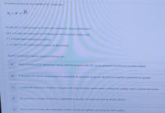 Onumero de lacunas em equilibrio NL dada por:
N_(L)=Ncdot e^(Q_(L)/(kT))
Em que Neo numero total deátomos por unidade de volume (atomos/m^3)
QLê a energla necessária para a formação de uma lacuna (em Joules/moll)
Té a temperatura absoluta (em Kelvin).
k=1,38times 10^wedge -23J/atomo'K	de Boltzmann).
A partir da equação exposta é possivel afirmar que:
A Redes cristalinas CCC apresentam menos defeitos do que a rede CFC, já que possuem mals atomos na célula unitária.
B
.
A alotropia nào possul nenhum papel na quantidade de vacânclas, lá que ela nào Influencia nenhum parâmetro da equação.
C Comparando estruturas cristalinas formadas com metals alcalinos quanto malor o número de camadas, malor o número de lacunas.
D Ao aumentara entropla do sistema, a quantidade de lacunas e dos diversos tipos de defeito diminul.
E Quanto maior o numero de coordenação, malor número de equllibrio de lacunas por metro cúbico