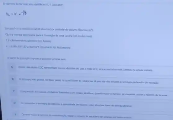 Onumero de lacunas em equilibrio NLe dada por:
N_(L)=Ncdot e^(Q_(4)/(kT))
Em que Né onumero total de atomos por unidade de volume (4tomos/m^3)
QLéa energia necessiria para a formaçlo de uma lacuna (em Joules/mol)
Tea temperatura absolut (em Kelvin).
k=1.38times 10^wedge -23J/dtomo'K (constante de Boltumann)
A partir da equaclo exposta é possivel afirmar que
A Redes critalinas CCC apresentam menos defeitos do que a rede CFC ja que possuem mais atomos na celula unitiria.
B A alotropia nilo possul nenhum papel na quantidade de vacancias.
ja que cla nào influencla nenhum parlmetro da equaç,do.
C
Comparando estruturas cristalinas formadas com metais akalinos quanto malor o numero de camadas, malor o numero de lacunas.
D
Ao aumentar a entropia do sistema, a quantidade de lacunas e dos diversos tipos de defelto diminul
Quanto makor onimero de coordenaclo, malor o numero de equilibrio de lacunas por metro cubico