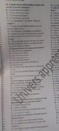 onvers apprentissage
14. A quelle heure Lalla Zoubida réveilla-t-elle
son fils le jour de l'Achoura ?
A. ? A sept heures du matin.
B. ? A trois heures du matin.
C. ? A six heures du matin.
D. Ph cinq heures du matin.
15. Que voulait dire "se marier" selon le
coiffeur?
A. ? Passer de chormantes soirées avec une
jeune et jolie femme.
B. ? Se conformer à la religion musulmane.
C. ? Donner à so mère l'occasion de se reposer
puisque toutle travail sera fait par la jeune
épouse.
D. ? Créer des liens de parenté avec une outre
famille et avoir des enfants capables d'aider
les parents dans la vieillesse.
16. Quel instrument de musique avait Zineb?
A. ? Un minuscule tambourin
B. ? Un minuscule rabab
C. ? Un minuscule mizmar.
D. ? Un minuscule violon.
17. Qui était Sidi Ahmed?
A. ? Le fils d'El Haj Azzouz Berrada, le
marchand de thé.
B. ? Le fils d'El Haj Larbi Amara, le marchand
de thé.
C. ? Le fils d'El Haj Allal Chraibi, le marchand
de thé.
D. ?Le fils d'El Haj Ali Lamrani le marchond
thẻ.
18. Quel imprévu changea le programme
prévu pourl'après-midi dek Achoural
A. ? L'arrivée inottendue de allowicha.
B. 2 La dégrodgtion dell Santelle Zoubida.
C. ? La dégradathan delasante de Sidi
Mohammed
D. 2 Letéport induenou de Maalem
Abtleslam.
19. Oule père du narrateur emmena-t-il Sidi
Mohammed dons un premier temps?
A. ? ABab Moulay Idriss.
B. ? Chez le coiffeur.
C. ? Dons les souks pour acheter des jouets.
D. ? Au quartier Sagha.
20. Pourquoi le narrateur n'aimait-il pas Si
Abderrahman?
A. ?Le coiffeur avait des mains moites.
B. ? Le coiffeur ne savait pas raconter des
histoires.
C. 2 Le coiffeur serait chargé de lui pratiquer
D. ? Le coil
21. Quel tr
Msid?
A. ? Décou
B. ? Passer
C. ? Lover I
D. ? Dresse
22. Quand
essayer leu
A. ? Deux j
B. ? Quatre
C. ? Trois jc
D. ? Cinq jo
23. Qui éta
A. ? Un app
B. ? Un app
C. ? Un can
A. ?Des t
B. ?Des t
C. ?Des
D. ? Des
26. Qua
A. ?Qu
B. ?Qu
C. ?Qu
rue.
D. ?Q
27.Q
A. ?L
B. ?L
C. ?L
D. ?
28.
Mol
A. ?
B.
C.
D.