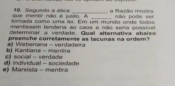 oo uplicann do exposio.
10. Segundo a ética __ , a Razão mostra
que mentir não é justo . A __ não pode ser
tomada como uma lei. Em um mundo onde todos
mentissem tenderia ao caos e não seria possivel
dete rminar a verdade . Qual alternativa ab aixo
preenche corretamente as lacunas na ordem?
a) W eberiana - verdadeira
b) Kantiana -mentira
c) social - verdade
d) individual - sociedade
e) Marxista -mentira