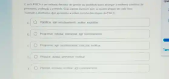 Oodo PDCA um método iterativo de gestio da qualidade para akancar a melhona continua de
processos, ivahacao e controle Suas noas lustram ber as quatro etapas de cada fase
Assinale a alternativa que apresenta a ordem correta das etapas do PDCA
A.	Planticar, agiconetivamente avalar, implantar
Programar, estudar, selecionar agi corretivamente
C	Programar, agr conetivamente executar, vertical
D	Preparar, avalar, sekcoonar verificar
Planejar, executar, verticar, agi corretivamente