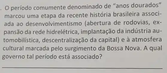 . Operíodo comumente denominado de "anos dourados"
marcou uma etapa da recente história brasileira associ-
ada ao desenvolvimentismo (abertura de rodovias, ex-
pansão da rede hidrelétrica implantaçãc da indústria au-
tomobilística , descentralizaçãc da capital) e à atmosfera
cultural marcada pelo surgimento da Bossa Nova. A qual
governo tal período está associado?