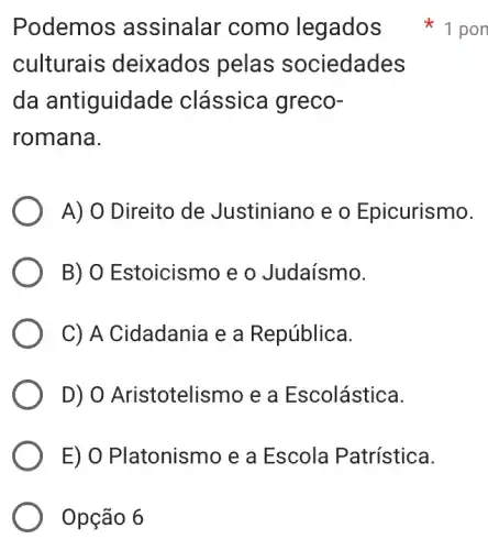 Opção 6
Podemos assinalar como legados
culturais deixados pelas sociedades
da antiguidade clássica greco-
romana.
A) O Direito de Justiniano e o Epicurismo.
B) O Estoicismo e o Judaísmo.
C) A Cidadania e a República.
D) O Aristotelismo e a Escolástica.
E) O Platonismo e a Escola Patrística.
1 pon