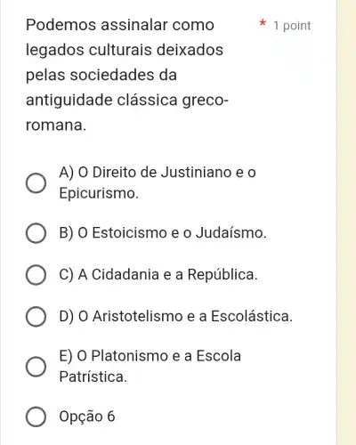 Opção 6
Podemos ; assinalar como
legados culturais deixados
pelas sociedades da
antiguidade clássica greco-
romana.
A) 0 Direito de Justiniano e o
Epicurismo.
B) O Estoicismc ) e o Judaísmo.
C) A Cidadania e a República.
D) 0 Aristotelismo e a Escolástica.
E) O Platonismo e a Escola
Patrística.
1 point