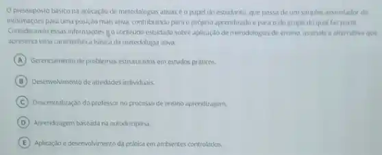 Opressuposto basicona aplicaçao de metodologias ativaséo papel do estudante, que passa de um simples assimilador de
informaççoes para uma posiçdo mais ativa contribuindo para o próprio aprendizado e para o do grupo do qual faz parte
Considerando essas informaçbes go conteudo estudado sobre aplicação de metodologias de ensino, assinale a alternativa que
apresenta uma caracteristica basica da metodologia ativa:
A Gerenciamento de problemas estruturados em estudos práticos
B Desenvolwimento de atividades indwiduals
C Descentralização do professor no processo de ensino aprendizagem
D Aprendizagem baseada na autodisciplina
E Aplicação e desenvolvimento da pratica em ambientes controlados