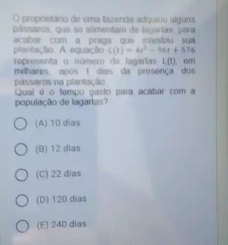 Oproprietário de uma fazenda adquiriu alguns
passaros, que se alimentam de para
acabar com a praga que infestou sua
plantação. A equação L(t)=4t^2-96t+576
representa o numero de lagartas L(t) em
milhares, após dias da presença dos
passaros na plantação
Qual é o tempo gasto para acabal com a
população de lagartas?
(A) 10 dias
(B) 12 dias
(C) 22 dias
(D) 120 dias
(E) 240 dias