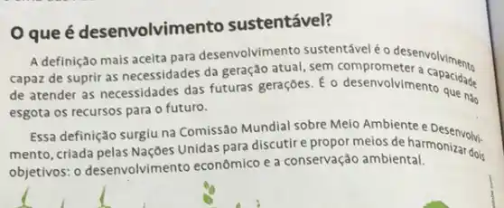 Oque é desenvolvime nto sustentável?
A definição mais aceita para desenvolvimento sustentável é o desenvalviments
capaz de suprir as necessidades da geração atual sustematical endesenvolviments
de atender as necessidades das futuras geraçōes. E o desenvolvimento que nào
esgota os recursos para o futuro.
Essa definição surgiu na Comissão Mundial sobre Meio Ambiente e Desenvolvi-
mento, criada pelas Naçōes Unidas para discutire propor meios de harmonization.
objetivos: o desenvolvimen to econômico e a conservação ambiental.
dois