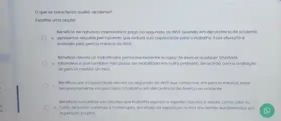 Oque se caracteriz auxilio-acidente?
Escolha uma opção:
Beneficio de natureza indenizatória pago ao segurado do INSS quando, em decorrência de acidente,
a. apresentar sequela permanente que reduza sua capacidade para o trabalho. Essa situação é
avaliada pela perícia médica do INSS
Beneficio devido ao trabalhado permanentemente incapaz de exerce qualquer atividade
b. laborativa e que também não possa ser reabilitado em outra profissão, de acordo com a avaliação
da pericia médica do INSS.
Beneficio por incapacidade devido ao segurado do INSS que comprove, em perícia médica estar
temporariament incapaz para o trabalho em decorrência de doença ou acidente
Beneficio concedido ao cidadão que trabalha exposto a agentes nocivos a saúde, como calor ou
d. ruido, de forma continua e ininterrupta ta, em niveis de exposição acima dos limites estabelecido s em
legislação própria.