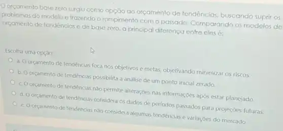 orçamento base zero surgiu como opção ao orçamento de tendências buscando suprir os
problemas do modelo e trazendo o rompimento com o passado Comparando os modelos de
orçamento de tendências e de base zero, a principal diferença entre eles é:
Escolha uma opção:
a. Oorçamento de tendências foca nos objetivos e metas, objetivando minimizar os riscos.
b. O orçamento de tendências possibilita a análise de um ponto inicial zerado.
orçamento de tendências não permite alterações nas informações após estar planejado.
d. O orçamento de tendências considera os dados de períodos passados para projeçōes futuras.
e. O orçamento de tendências não considera algumas tendências e variações do mercado.