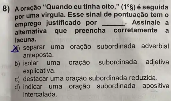 A oração Quando eu tinha oito (1^circ S) é seguida
uma vírgula sse sinal de ontuação tem o
emprego stificado por __ Assinale a
que preencha corretame
lacuna
uma oração subordina adverbial
anteposta
) isolar uma oração subordin	adjetiva
explicative
c) destacar uma oração bordinada reduzida
d) indicar uma oração oordinada apositiva
ntercalada