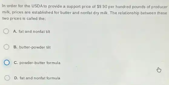 In order for the USDA to provide a support price of 9.90 per hundred pounds of producer
milk, prices are established for butter and nonfat dry milk. The relationship between these
two prices is called the:
A. fat and nonfat tilt
B. butter-powder tilt
C. powder-butter formula
D. fat and nonfat formula