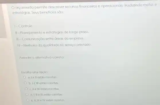 Orgamento permite descrever recursos financeiros e operacionais, traduzindo melas e
estratégias. Seus beneficios são:
1-Controle.
II-Planejamento e estratégias de longo prozo.
III-Comunicação entre áreas da empresa.
IV-Melhoria da qualidade no serviço prestado.
Assinale a alternativa correta:
Escolha uma opção:
a. Tell estảo corretas
b. Ie III estão corretas
c. II elli estǎo corretas
d. I, IIe III estǎo corretas
e. II, III e IV estão corretas.