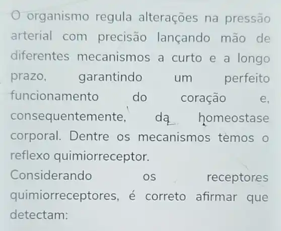 organismo regula alterações na pressão
arterial com precisão lançando mão de
diferentes mecanismos a curto e a longo
prazo,	garantindo	um	perfeito
funcionamento	do	coração	e.
conseque entemente, da homeostase
corporal Dentre os mecanismos temos
reflexo quimiorreceptor.
Considerando	OS	receptores
quimiorreceptor es, é correto afirmar que
detectam: