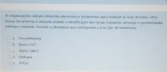 As organizaçóes utilizam diferentes elementos e ferramentas para conduzir as suas decisôes Uma
dessas ferramentas é utilizada visando a identificação das forças, fraquezas, ameaçase oportunidades
internas e externas. Assinale a alternativa que corresponde a esse tipo de ferramenta.
a. Housekeeping
b. Matriz GUT.
c. Matriz SWOT.
d. Ishikawa.
e. PDCA