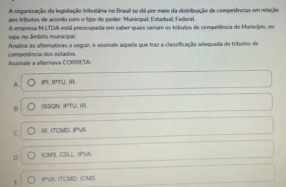 A organização da legislação tributária no Brasil se dá por meio da distribuição de competências em relação
aos tributos de acordo com o tipo de poder: Municipal;Estadual; Federal.
A empresa M LTDA está preocupada em saber quais seriam os tributos de competência do Município, ou
seja, no âmbito municipal.
Analise as alternativas a seguir, e assinale aquela que traz a classificação adequada de tributos de
competência dos estados.
Assinale a alternave CORRETA:
A.
IPI, IPTU, IR.
ISSQN. IPTU. IR
IR. ITCMD. IPVA
ICMS. CSLL. IPVA.
IPVA. ITCMD. ICMS.