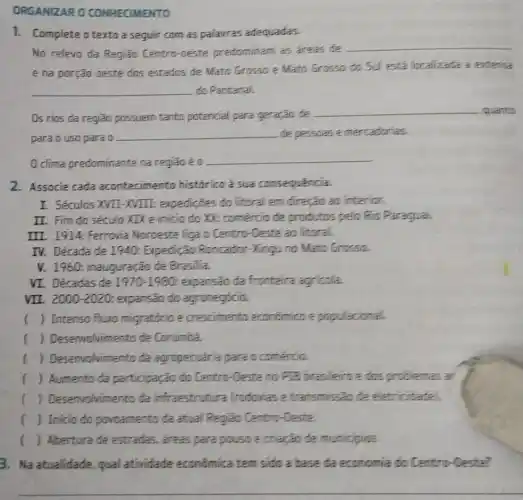 ORGANIZARO CONHECIMENTO
1. Complete a texto a seguir com as palavras adequadas.
No relevo da Região Centro-oeste predominam as areas de
__
e na porção oeste dos estados de Mato Grosso e Mato Grosso do Sul esta localizada a extence
__ do Pantanal.
Os rios da região possuem tanto potencial para geração de
__ quanto
para o uso para a
__ de pessoase mercadorias.
clima predominante na regiāoé o
__
2. Associe cada acontecimento historico a sua consequencia.
I. Séculos XVII-XVIII expedicões do litoral em direção ao interior.
II. Fim do século XIX e inicio do XX: comércio de produtos pelo Rio Paragual.
III. 1914: Ferrovia Noroeste liga o Centro -Oeste ao litoral.
IV. Década de 1940:Expedição Roncador -Xingu no Mato Grossa.
V. 1960: inauguração de Brasilia.
VI. Décadas de 1970-1980 expansão da fronteira agricola.
VII. 2000-2020 expansão do agronegócia.
() Intenso fluxo migratdrio e crescimento econdmics e populacional
() Desenvolvimento de Corumba.
() Desenvolvimento da agropecuária para c comentia.
() Aumento da participação do Centro -Deste no P18 brasileiro e dos problemas ar
1 () Desenvolvimento da infraestrutura frodcuias e transmissão de eletricidade
() Inicio do povoamento da atual Região Centro-Deste.
() Abertura de estradas,areas para pousoe criação de municipios
3. Na atualidade, qual atividade econômica tem sido a base da economia do Centro-Deste?