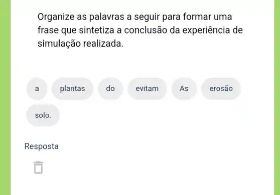 Organize as palavras a seguir para formar uma
frase que sintetiza a conclusão da experiência de
simulação realizada.
A
plantas
D
evitam
A
erosão
solo
Resposta