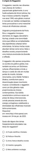 A origem do Reggaeton
reggaeton, nascido nas vibrantes
ruas urbanas do Caribe e
popularizado globalmente, é uma
fusão pulsante de ritmos latinos, hip-
hop e música caribenha Surgindo
nos anos 1990, este gênero musical
é marcado por batidas contagiantes,
letras provocativas e uma irresistível
mistura de influências culturais.
Originário principalmente de Porto
Rico, o reggaeton incorpora
elementos do reggae, dancehall e
hip-hop, criando uma sonoridade
única que reflete as complexidades
das experiências urbanas latino
americanas. As letras muitas vezes
abordam temas como amor festa e
desafios sociais, proporcionando
uma mistura envolvente de diversão
e reflexão.
reggaeton não apenas conquistou
os ouvidos do público global, mas
também se tornou um fenômeno
cultural, influenciando a moda , a
dança e o estilo de vida em muitas
partes do mundo. Artistas
renomados, como Daddy Yankee e
Shakira, contribuiram para a
disseminação desse movimento
musical, consolidando o reggaeton
como um dos gêneros mais
proeminentes da música
contemporânea. Sua batida
caracteristica continua a ecoar em
pistas de dança internacionalis,
unindo pessoas através de uma
energia contagiosa e celebrando a
diversidade das influências musicals
latino-americanas.
Disponível
em: www.http://chat.openai.com
Acesso em: 04 de jan. de 2023.
Quais são alguns dos temas
frequentemente abordados nas
letras do reggaeton?
A) Ficção científica e fantasia.
B) Politica e filosofia.
C) Amor, festa e desafios sociais
D) História e geografia.
E) Meio ambiente e ecologia.