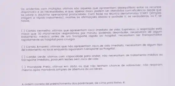 Os acidentes com múltiplas vitimas são aqueles que apresentam desequilibrio entre os recursos
disponiveis e as e que, apesar disso, podem ser atendidos com eficiêncic desde que
a doutrina operacional protocolada. Com base na técnica denominada ST ART (simples
triagem e rápido tratamento), analise as afirmaçōes abaixo e assinale V, se verdadeiras , ou
falsas.
( ) Cartão Vermelho: vitimas que apresentam risco imediato de vida; Eupineico; a respiração est6
maior que 30 movimentos respiratórios por minuto podendo deambular, nec essitam de algum
mento médico antes de um transporte rápido ao hospital; necessitam ser transportadas
rapidamente ao hospital para cirurgia.
( ) Cartão Amarelo: vitimas que nào apresentam risco de vida imediato necessitam de algum tipo
de tratamento no local enquanto aguardam transporte ao hospital.
( ) Cortôo Verde: vitimas com capacidade para andar; não necessitam de tratamento médico ou
transporte imediato possuem lesôes sem risco de vida.
( ) Prioridade Preto: vitimas em óbito ou que náo tenham chance de sobreviver; náo respiram,
mesmo após manobras simples de abertura da via aérea.
A ordem correta de preenchimento dos parênteses de cima para baixo , e