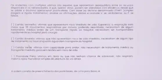 Os acidentes com múltiplos vitimas sôo aqueles que apresentom desequilibrio entre os recursos
disponiveis e as disso, podem ser atendidos com eficiência desde que
se adote a doutrina operaciona protocolada. Com base no técnica denominada ST ART (simples
falsas.
triagem e rópido tratomento , analise as afirmaçoes abaixo e assinale V, se verdadeiras
( ) Cartôo Vermeiho: vitimas que apresentam risco imediato de vida; Eupineico; a respiração está
maior que 30 movimentos respiratórios por minuto podendo deambular, nec essitam de algum
tratamento médico antes de um transporte rápido ao hospital.necessitom ser transportadas
rapidamente ao hospital para cirurgio
( ) Cartôo Amarelo: vitimas que nào apresentam risco de vida imediato; necessitom de algum tipo
de tratamento no local enquanto aguardam transporte ao hospital.
( ) Cartáo Verde: vitimas com capacidade para andar; noo necessitom de tratamento médico ou
transporte imediato, possuem lesóes sem risco de vida
( ) Prioridade Preto: vitimos em óbito ou que nào tenhom chance de sobreviver,nào respiram,
mesmo após manobras simples de abertura da via aérea
A ordem co correta de preenchimento dos parenteses es, de cima para baixo