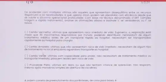 Os acidentes com vitimas são aqueles que apresentam desequilibrio entre os recursos
disponiveis e as necessidade:, e que, apesar disso, podem ser atendidos com eficiênc a desde que
se adote a doutrina protocolada. Com base na denominada START (simples
falsas.
triagem e rápido tratamento , analise as afirmaçóes abaixo e assinale V, se verdadeiras
( ) Cartáo Vermelho vitimas que apresentam risco imediato de vida; Eupineico;a respiração está
maior que 30 movimentos respiratórios por minuto podendo deambular, nec essitam de algum
tratamento médico antes de um transporte rápido ao hospital; necessitam ser transportadas
rapidamente ao hospital para cirurgia.
( ) Cartão Amarelo vitimas que nào apresentam risco de vida imediato:necessitam de algum tipo
de tratamento no local enquanto aguardam transporte ao hospital
( ) Cartôo Verde: vitimas com capacidade para andar; náo necessitam de tratamento médico ou
transporte imediato, possuem lesóes sem risco de vida
( ) Prioridade Preto: vitimas em óbito ou que nào tenham chance de sobreviver; nào respiram,
mesmo após manobras simples de abertura da via aérea.
A ordem correta de preenchimento dos parênteses de cima para baixo