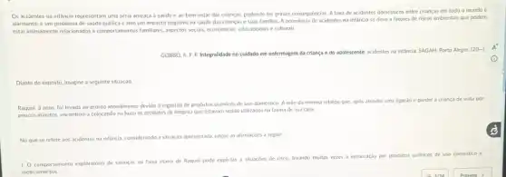 Os acidentes na infancia representam uma séria ameaça a saúde e ao bem-estar das crianças, podendo ter graves consequências. A taxa de acidentes domésticos entre crianças em todo o mundo é
alarmante, é um problem:de saúde pública e tem um impacto negativo na saúde das crianças e suas familias. A ocorréncia de acidentes na infancia se deve a fatores de riscos ambientais que podem
estar intimamente relacionados a comportantentos familiares, appectos socials economicos, educacionais e culturals,
GOBBO, A. F.F Integralidade no cuidado em enfermagem da criança e do adolescente: acidentes na infǎncia. SAGAH: Porto Alegre,
[20... ]
Diante do exposto, imagine a seguinte situação
Raquel, 3 anos, foi levada ao pronto atendimento devido a ingestão de produtos quimicos de uso doméstico. A mắe da menina relatou que, apos atender uma ligaçǎo e perder a criança de vista por
poucos minutos, encontrou-a colocando na boca os produtos de limpeza que estavam sendo utilizados na faxina de sua casa.
No que se refere aos acidentes na infancia.considerando a situação apresentada julgue as afirmaçóes a seguir
1. Comportamento exploratório de crianças na faixa etária de Raquel pode expo-las a situaçóes de risco, levando muitas vezes a intoxicação por produtos quimicos de uso doméstico e
medicamentos.