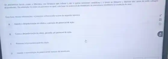 Os anestésicos locais, como a lidocaina, são farmacos que inibem a dor e outras sensaçoes somáticas e o fazem ao bloquear a abertura dos canais de sódio voltagem
dependentes. Por exemplo, his todo um processo no qual, com base no potencial de membrana, os anestésicos interferem na condução do sinal.
Com base nessas informaçóes,processo referenciado ocorre da seguinte maneira:
A
Impede a despolarização da célula e a geração do potencial de açào
B
B Causa a despolarização da célula, gerando um potencial de ação.
C
Promove a hiperpolarização da célula.
D
Impede a manutençio do potencial de repouso da membrana.