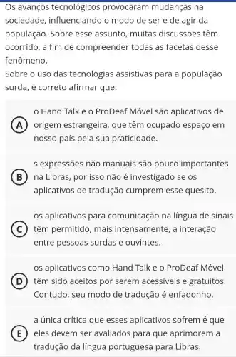 Os avanços tecnológicos provocaram mudanças na
sociedade , influenciando o modo de ser e de agir da
população . Sobre esse assuntc , muitas discussões têm
ocorrido, a fim de compreender todas as facetas desse
fenômeno.
Sobre o uso das tecnologias assistivas para a população
surda, é correto afirmar que:
in
Hand Talk e o ProDeaf Móvel são aplicativos de
A origem estrangeira , que têm ocupado espaço em
nosso país pela sua praticidade.
s expressões não manuais são pouco importantes
B na Libras , por isso não é investigado se os
aplicativos de tradução cumprem esse quesito.
os aplicativos para comunicação na língua de sinais
C ) têm permitido , mais intensamente , a interação
entre pessoas surdas e ouvintes.
os aplicativos como Hand Talk e o ProDeaf Móvel
D têm sido aceitos por serem acessiveis e gratuitos.
Contudo, seu modo de tradução é enfadonho.
a única crítica que esses aplicativos sofrem é que
E eles devem ser avaliados para que aprimorem a
tradução da língua portuguesa para Libras.