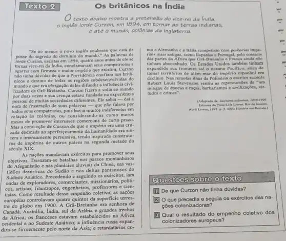 Os britânicos na India
texto abalxo mostra a pretensão do vice-rel da India.
em tornar as terras indianas,
eatéo mundo,colônlas da Inglaterra.
"Se ao menos o povo ingles soubesse que está de mo a Alemanha c a Itália competiam com potências impe-
posse do segredo do dominio do mundo."As palavras de riais mais antigas, como e Portugal, pelo controle
lorde Curzon, escritas em 1894, quatro anos antes de clese	das partes da Africa que Gra-Bretanha c França ainda nlo
tornar vice-rei da India conclamavam seus compatriotas tinham abocanhado. Os Estados Unidos também tinham
agarrar com firmeza o maior império que existiri. Curzon
expandido sua fronteira até O oceano Pacifico, além de
não tinha dúvidas de que a Providência confiara nos brita-
tomar territorios de além mar do império espanhol em
nicos o destino de todas as regioes subdesenve olvidas do
declinio. Nas remotas ilhas da Polinésia o escritor escoces
mundo c que era obrigação deles difundir a influência civi-
Robert Louis Stevenson sentiu as repercussoes de "um
lizadora da Gri-Bretanha. Curzon fizera a volta ao mundo
mingau de épocas c raças, barbarismos c civilizaçbes vir-
por duas vezes c sua crença estava fundada na experiência
tudes c crimes".
pessoal de muitas sociedades diferentes. Ele sabia -dal a
nota de frustração de suas palavras-que não falava por
(Adaptado de Sentores colonlals 1850-1000
de Time-Life Livros No de Janeire
todos seus compatriotas, pois havia muitos indiferentes em
Abril Livros, 1992 p 9. Strie Historia em Revista.)
relação as colônias, ou considerando-as como meros
meios de promover interesses comerciais de curto prazo.
Mas a convicção de Curzon de que o era uma cru-
zada dedicada ao aperfeigoamento da humanidade era sin-
cera e imensamente persuasiva tendo inspirado construto-
res de impérios de outros palses na segunda metade do
século XIX.
As nações mandavam exéreitos para promover seus
objetivos. Travaram-se batalhas nos passos montanhosos
do Afeganistão e nas planícies aluviais da China has vas-
tidões desérticas do Sudão e nos deltas pantanosos do
Sudeste Asiático. Precedendo c seguindo os exércitos, iam
ondas de exploradores.comerciantes, missionários politi-
Questoes sobre o testo
cos, artistas, filantropos , engenheiros, professores e cien.
tistas. Como resultado desse empenho coletivo, as nações
De que Curzon não tinha dúvidas?
curopéias controlavam quatro quintos da superficie terres-
tre do globo em 1900. A Grã-Bretanha era senhora de
(2) O que precedia e segula os exércitos das na-
Canadá, Austrdlia, India, sul da Arábia e grandes trechos
cões colonizadoras?
(5) Qual o resultado do empenho coletivo dos
colonizadores europeus?