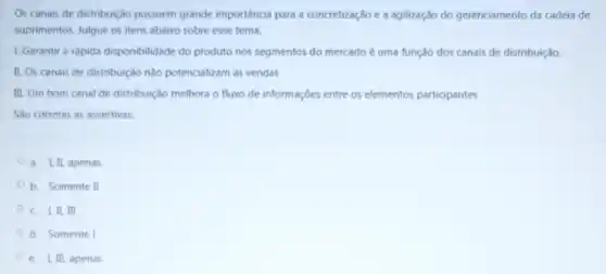 Os canais de distribuição possuem grande importância para a concretização e a agilização do gerenciamento da cadeia de
suprimentos. Julgue os itens abaixo sobre esse tema.
1. Garantir a rápida disponibilidade do produto nos segmentos do mercado é uma função dos canais de distribuição
II. Os canais de distribuição nào potencializam as vendas
III. Um bom canal de distribuição melhora o fluxo de informações entre os elementos participantes
Sao corretas as assertivas.
a. I, II, apenas
b. Somente II
c. I,II, III
d. Somente I
e. I, III, apenas