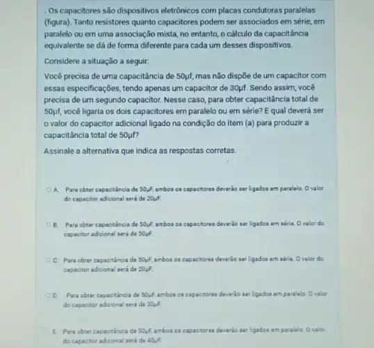 . Os capacitores são dispositivos eletrônicos com placas condutoras paralelas
(figura). Tanto resistores quanto capacitores podem ser associados em série, em
paralelo ou em uma associação mista, no entanto , o cálculo da capacitância
equivalente se dá de forma diferente para cada um desses dispositivos.
Considere a situação a seguir:
Você precisa de uma capacitância de 50pf, mas não dispõe de um capacitor com
essas especificações, tendo apenas um capacitor de 30ụf Sendo assim, você
precisa de um segundo capacitor. Nesse caso, para obter capacitância total de
50mu f, você ligaria os dois capacitores em paralelo ou em série? E qual deverá ser
valor do capacitor adicional ligado na condição do item (a) para produzir a
capacitância total de 50mu f
Assinale a alternativa que indica as respostas corretas.
A. Para obter capaciténcia de 50mu F. ambos os capacitores deverão ser ligados em paralelo Ovalor
do capacitor adicional seri de 20mu F.
B. Para obter capacitância de 50mu F, ambos os capacitores deverão ser ligados em série.Ovalor do
capacitor adicional será de 50mu F.
C. Para obter capacitáncia de 50mu F. ambos os capacitores deverão ser ligados em série.Ovalor do
capacitor adicional será de 20mu F.
D. Para obter capacitância de 50mu F. ambos os capacitores deverão ser ligados em paralelo Ovalor
do capacitor adicional será de 30mu F.
E Para obter capacitância de 50mu F. ambos os capacitores deverão ser ligados em paralelo Ovalor
do capacitor adicional seri de 40mu F.