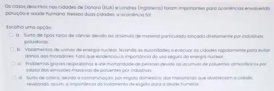 Os casos descritos nas cidades de Donora (EUA)e Londres (Inglaterra) foram importantes para ocorrências envolvendo
poluição e saúde humana Nessas duas cidades, a ocorrência foi:
Escolha uma opção:
a. Surto de tipos raros de côncer devido ao acúmulo de material particulado lançado diretamente por indústrias
poluidoras.
b. Vazamentos de usinas de energia nuclear, levanda as autoridades a evacuar as cidades rapidamente para evitar
danos aos moradores. Fato que evidenciou a importáncia do uso seguro da energia nuclear.
c. Problemas graves respiratorios e até mortandade de pessoas devido ao acúmulo de poluentes atmosféricos por
causa das emissóes massivas de poluentes por industrias
d. Surto de côlera devido à contaminaçáo, por esgoto doméstico, dos mananciais que abasteciam a cidade
revelando, assim, a importáncia do tratamento de esgoto para a saude humana