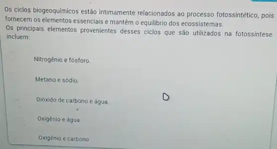 Os ciclos biogeoquímicos estão intimamente relacionados ao processo fotossintético , pois
fornecem os elementos essenciais e mantêm o equilibrio dos ecossistemas.
Os principais elementos provenientes desses ciclos que são utilizados na fotossintese
incluem:
Nitrogênio e fósforo.
Metano e sódio.
Dióxido de carbono e água
Oxigênio e água.
Oxigênio e carbono.