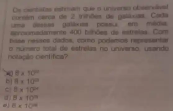 Os cientistas estimam que o universo observável
contem cerca de 2 trilhoes de galaxias Cada
uma dessas galáxias possui em média
aproximadamente 400 bilhoes de estrelas Com
base nesses dados como podemos representar
- numero total de estrelas no universo, usando
notação cientifica?
8times 10^22
b) 8times 10^23
C) 8times 10^24
d) 8times 10^25
e) 8times 10^26