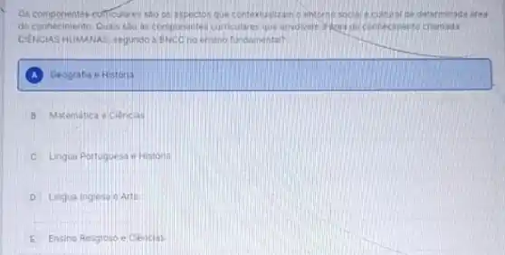 Os componentes cufficulares sao or laspectos que contextualizam oenterno-social e cultural de determinada ares
do conhecimento. Quals sho as componentes curriculares que envolven ridea de connecimento chamada
CIENCIAS HUMANAS, segundo a BNCC no ensino fundamental?
Geografia e Historia
B Matematica e Clencias
C Lingua Portuguesa e Historia
D Lingua Inglesa e Arte
E Ensino Religioso e Clenclas