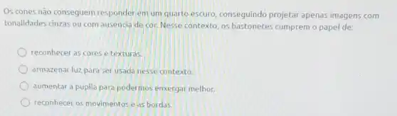 Os cones não conseguem responder em um quarto escuro, conseguindo projetar apenas imagens com
tonalidades cinzas ou com ausencia de cor. Nesse contexto, os bastonetes cumprem o papel de:
reconhecer as cores e texturas.
armazenar luz para ser usada nesse contexto.
aumentar a pupila para podermos enxergar melhor.
reconhecer os movimentos e as bordas.