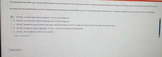 "Os controladores de tensão usam chaves eletrônicas para conectar e desconectar uma c.
carga de uma fonte em
intervalos regulares, Este tipo de circuito é classificado como um conversor C CA-CA' (hart, 2012, p.207) conversor
De acordo com seus conhecimentos, assinale a alternativa que corresponde a principal diferença
entre o modo de condução ào continua (MCC) e o modo de condução descontinua (MCD) em um conversor Boost?
a. No MCC, a corrente pelo indutor atinge zero; no MCD, não atinge zero.
b. No MCC, a corrente pelo indutor não atinge zero; no MCD atinge zero
c. No MCC, a tensão de saída é sempre maior que a tensao de entrada; no MCD a tensao de saida é sempre menor que a tensão de entrada
d. No MCC, o transistor nunca é desligado no MCD, o transistor é desligado periodicamente
e. No MCC, nào há indutor; no MCD hà um indutor.
Limpar minha escolha