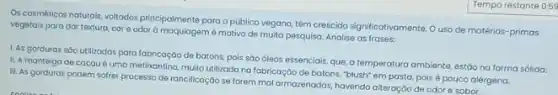 Os cosméticos naturals, voltodos principalmente para opúblico vegano, tém crescido significativament Ouso de matérias -primas
vegetais para dar textura core odor à motivo de muita pesquisa. Analise as frases:
1. As gorduras sóo utilizadas para fabricação de batons, pois sào óleos essenciais, que, a temperature ambiente, estáo na forma sólida.
II. A manteiga de cacau é uma metikantina multo utilizada na fabricaçô de batons, "blush" em pasta, pois é pouco alérgena.
III. As gorduras podem sofrer processo de rancilicação se forem mal armazenadas havendo alteração de odor e sabor.