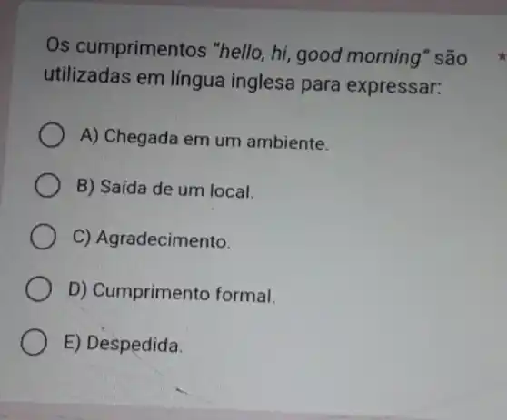 Os cumprimentos "hello, hi, good morning" são
utilizadas em língua inglesa para expressar:
A) Chegada em um ambiente.
B) Saída de um local.
C) Agradecimento.
D) Cumprimento formal.
E) Despedida.