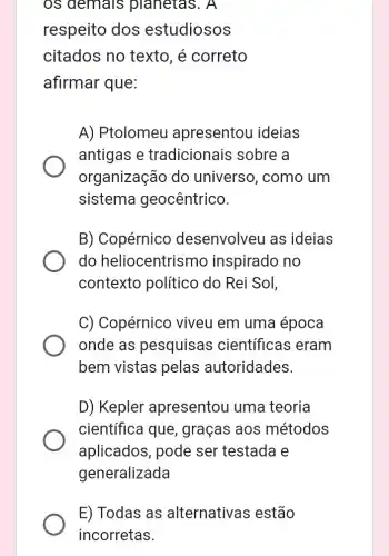 os demais pianetas. A
respeito dos estudiosos
citados no texto , é correto
afirmar que:
A) Ptolomeu apresentou ideias
antigas e tradicionais sobre a
organização do universo, como um
sistema I geocêntrico.
B) Copérnico desenvolveu as ideias
do heliocentrismo inspirado no
contexto político do Rei Sol,
C) Copérnicc viveu em uma época
onde as pesquisas ; científicas eram
bem vistas pelas autoridades.
D) Kepler apresentou uma teoria
científica que , graças aos métodos
aplicados, pode ser testada e
generalizada
E) Todas as alternativas estão
incorretas.